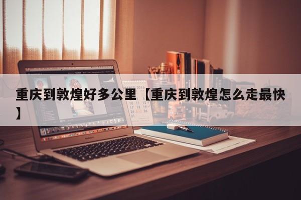 重庆到敦煌好多公里【重庆到敦煌怎么走最快】