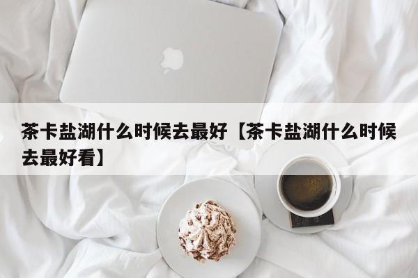 茶卡盐湖什么时候去最好【茶卡盐湖什么时候去最好看】