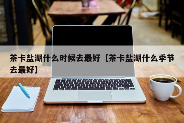 茶卡盐湖什么时候去最好【茶卡盐湖什么季节去最好】