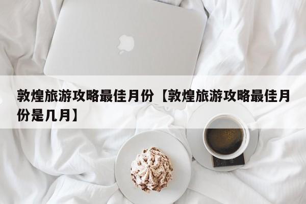 敦煌旅游攻略最佳月份【敦煌旅游攻略最佳月份是几月】