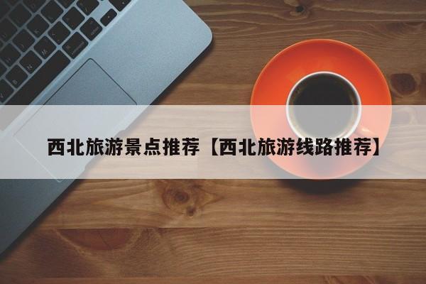 西北旅游景点推荐【西北旅游线路推荐】