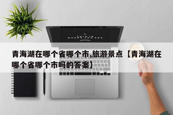 青海湖在哪个省哪个市,旅游景点【青海湖在哪个省哪个市吗的答案】