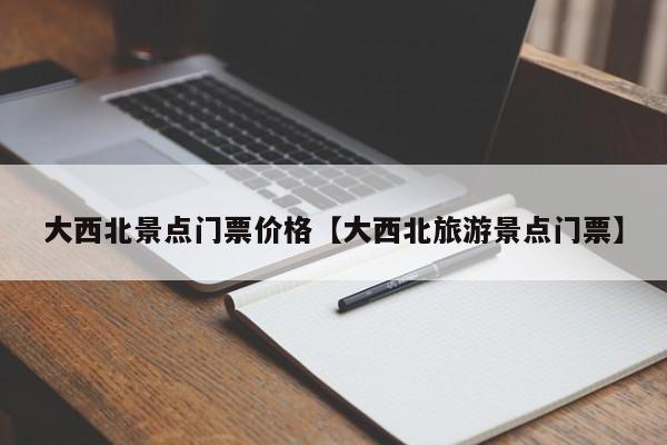 大西北景点门票价格【大西北旅游景点门票】