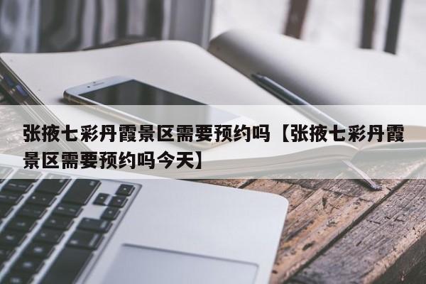 张掖七彩丹霞景区需要预约吗【张掖七彩丹霞景区需要预约吗今天】