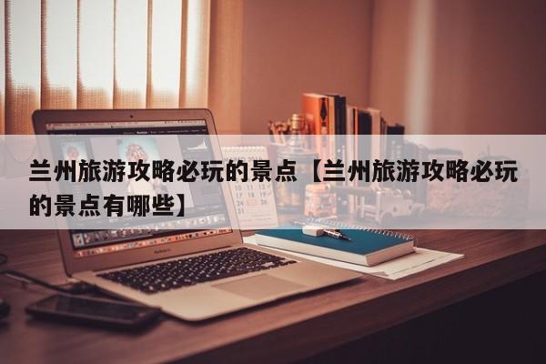 兰州旅游攻略必玩的景点【兰州旅游攻略必玩的景点有哪些】