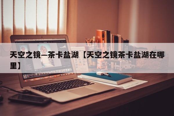 天空之镜—茶卡盐湖【天空之镜茶卡盐湖在哪里】