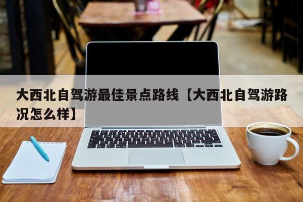 大西北自驾游最佳景点路线【大西北自驾游路况怎么样】