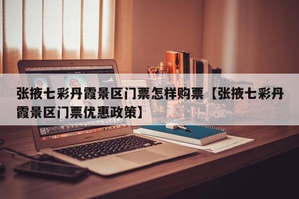 张掖七彩丹霞景区门票怎样购票【张掖七彩丹霞景区门票优惠政策】