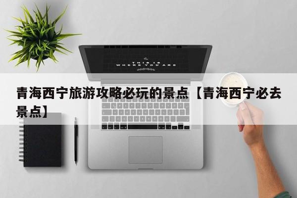 青海西宁旅游攻略必玩的景点【青海西宁必去景点】