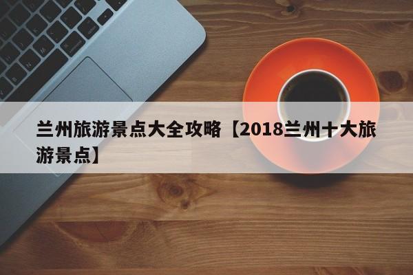 兰州旅游景点大全攻略【2018兰州十大旅游景点】