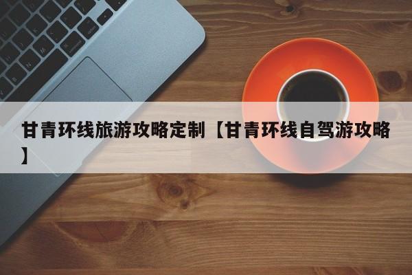 甘青环线旅游攻略定制【甘青环线自驾游攻略】