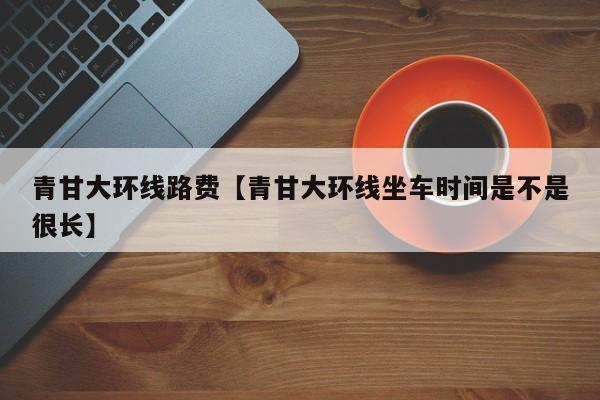 青甘大环线路费【青甘大环线坐车时间是不是很长】