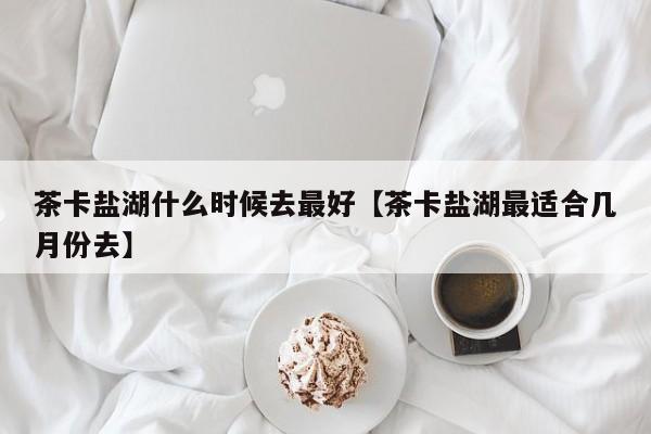 茶卡盐湖什么时候去最好【茶卡盐湖最适合几月份去】