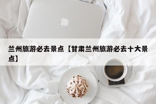 兰州旅游必去景点【甘肃兰州旅游必去十大景点】
