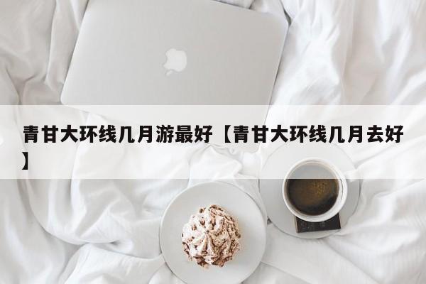 青甘大环线几月游最好【青甘大环线几月去好】