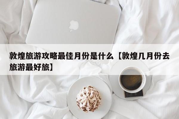 敦煌旅游攻略最佳月份是什么【敦煌几月份去旅游最好旅】