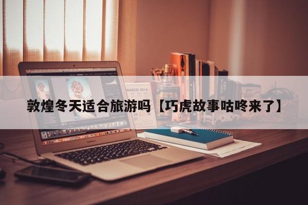 敦煌冬天适合旅游吗【巧虎故事咕咚来了】