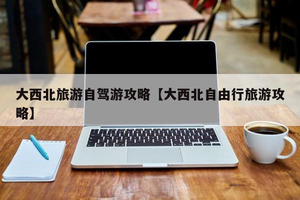 大西北旅游自驾游攻略【大西北自由行旅游攻略】