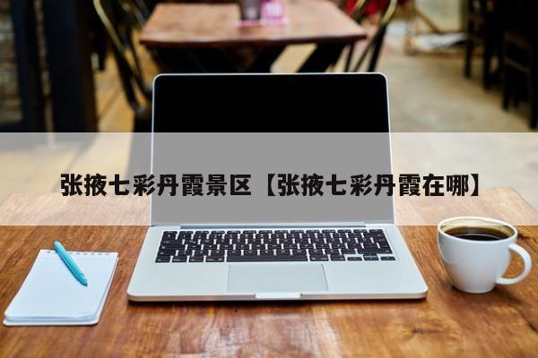张掖七彩丹霞景区【张掖七彩丹霞在哪】