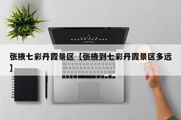 张掖七彩丹霞景区【张掖到七彩丹霞景区多远】