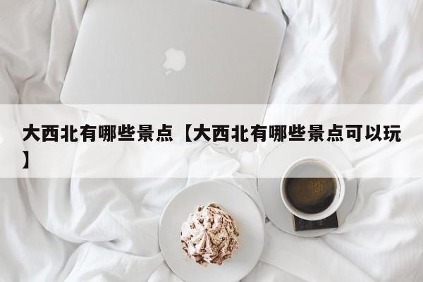 大西北有哪些景点【大西北有哪些景点可以玩】