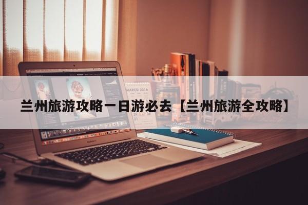 兰州旅游攻略一日游必去【兰州旅游全攻略】