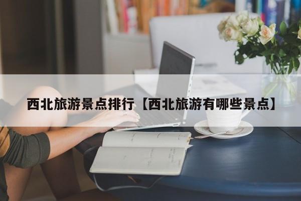 西北旅游景点排行【西北旅游有哪些景点】