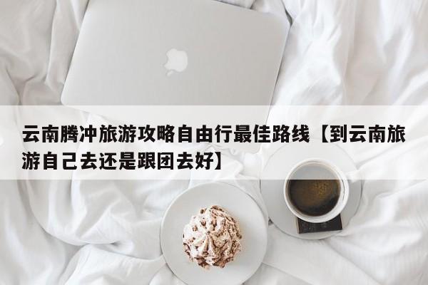 云南腾冲旅游攻略自由行最佳路线【到云南旅游自己去还是跟团去好】