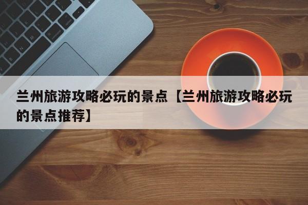 兰州旅游攻略必玩的景点【兰州旅游攻略必玩的景点推荐】