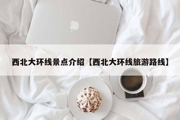 西北大环线景点介绍【西北大环线旅游路线】