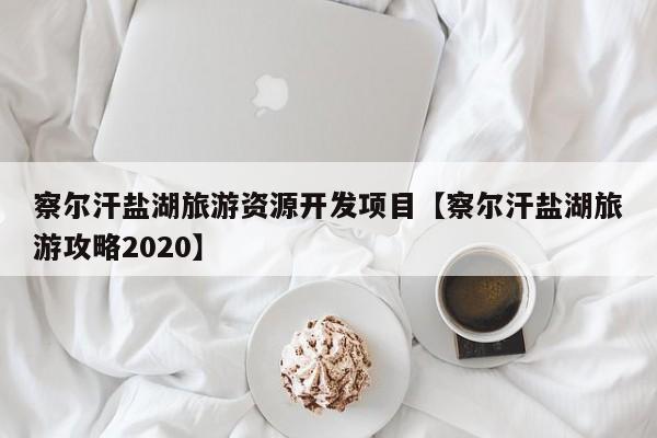 察尔汗盐湖旅游资源开发项目【察尔汗盐湖旅游攻略2020】