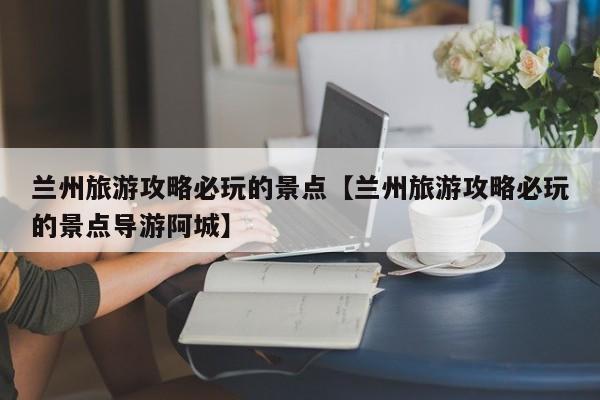 兰州旅游攻略必玩的景点【兰州旅游攻略必玩的景点导游阿城】