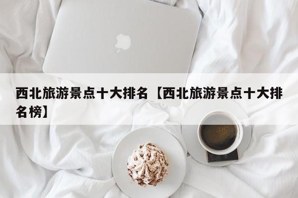 西北旅游景点十大排名【西北旅游景点十大排名榜】