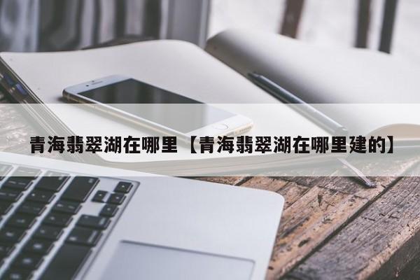 青海翡翠湖在哪里【青海翡翠湖在哪里建的】