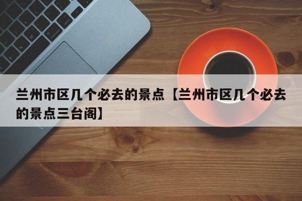 兰州市区几个必去的景点【兰州市区几个必去的景点三台阁】