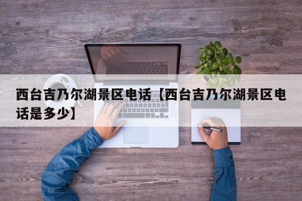 西台吉乃尔湖景区电话【西台吉乃尔湖景区电话是多少】