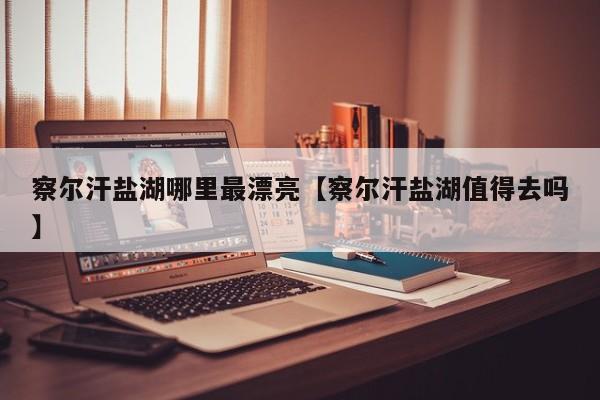 察尔汗盐湖哪里最漂亮【察尔汗盐湖值得去吗】