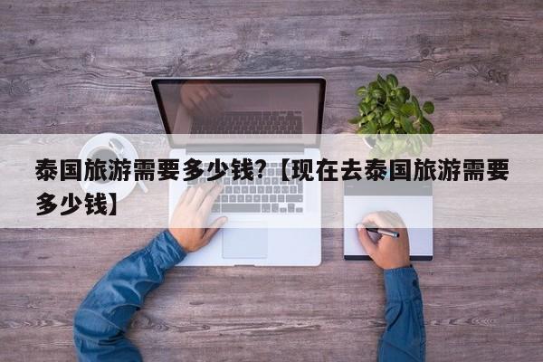 泰国旅游需要多少钱?【现在去泰国旅游需要多少钱】
