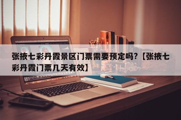张掖七彩丹霞景区门票需要预定吗?【张掖七彩丹霞门票几天有效】