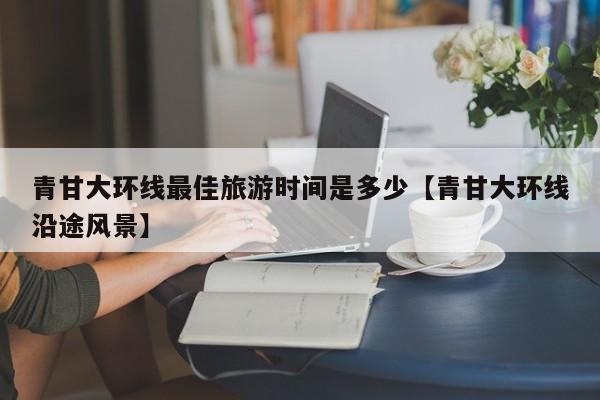 青甘大环线最佳旅游时间是多少【青甘大环线沿途风景】