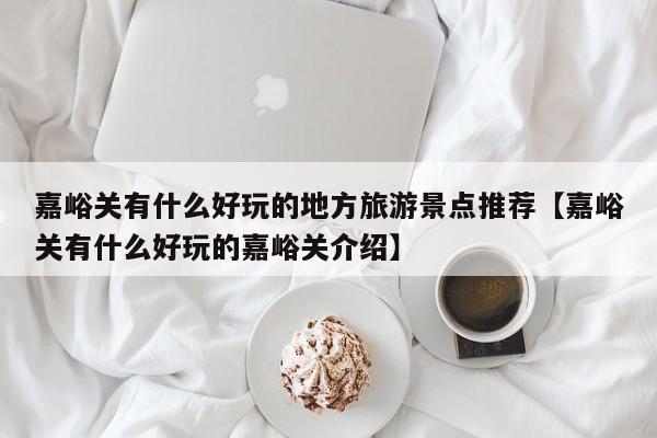 嘉峪关有什么好玩的地方旅游景点推荐【嘉峪关有什么好玩的嘉峪关介绍】