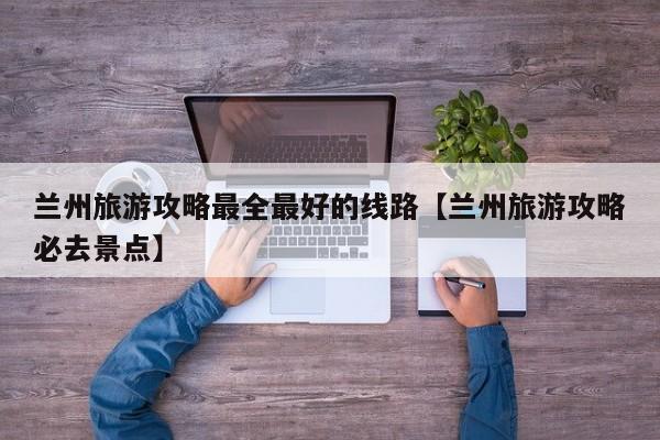 兰州旅游攻略最全最好的线路【兰州旅游攻略必去景点】