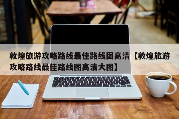 敦煌旅游攻略路线最佳路线图高清【敦煌旅游攻略路线最佳路线图高清大图】