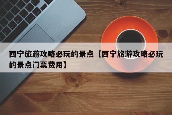 西宁旅游攻略必玩的景点【西宁旅游攻略必玩的景点门票费用】
