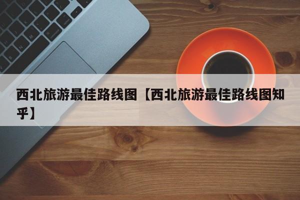 西北旅游最佳路线图【西北旅游最佳路线图知乎】