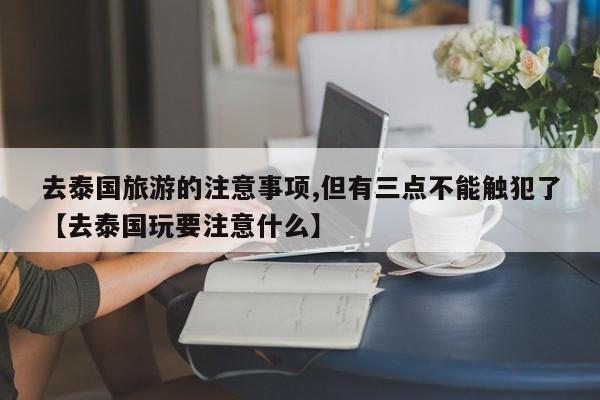 去泰国旅游的注意事项,但有三点不能触犯了【去泰国玩要注意什么】