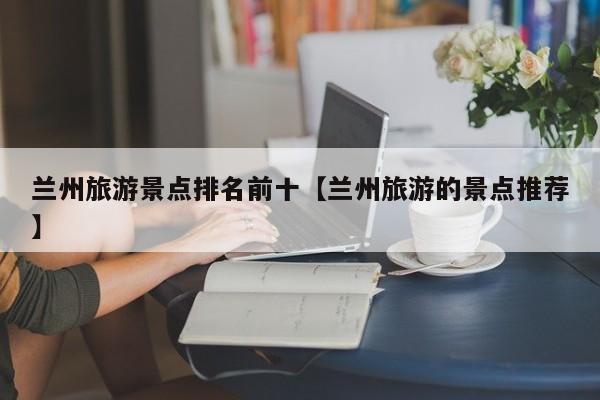 兰州旅游景点排名前十【兰州旅游的景点推荐】