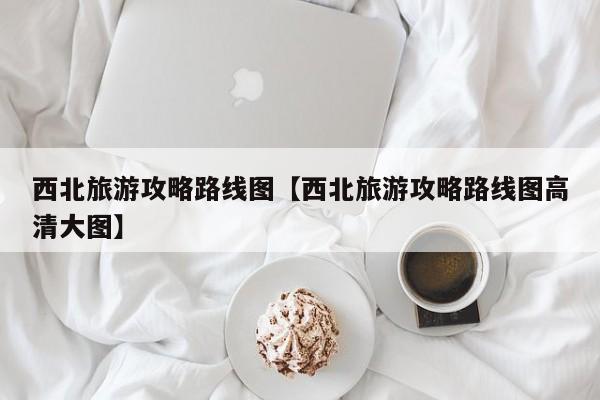西北旅游攻略路线图【西北旅游攻略路线图高清大图】