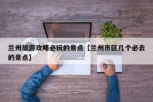 兰州旅游攻略必玩的景点【兰州市区几个必去的景点】