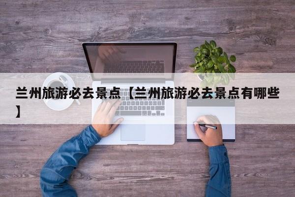 兰州旅游必去景点【兰州旅游必去景点有哪些】